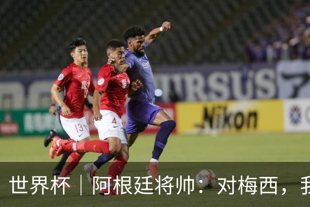 世界杯｜阿根廷将帅：对梅西，我们已无话可说