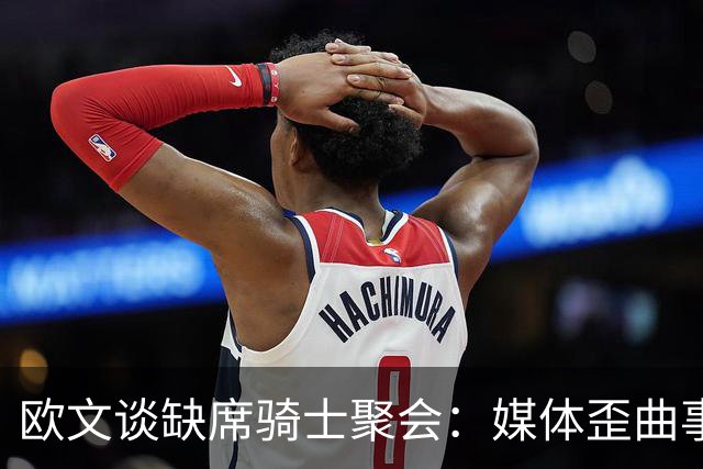 欧文谈缺席骑士聚会：媒体歪曲事实简直丧心病狂 别被他们耍了
